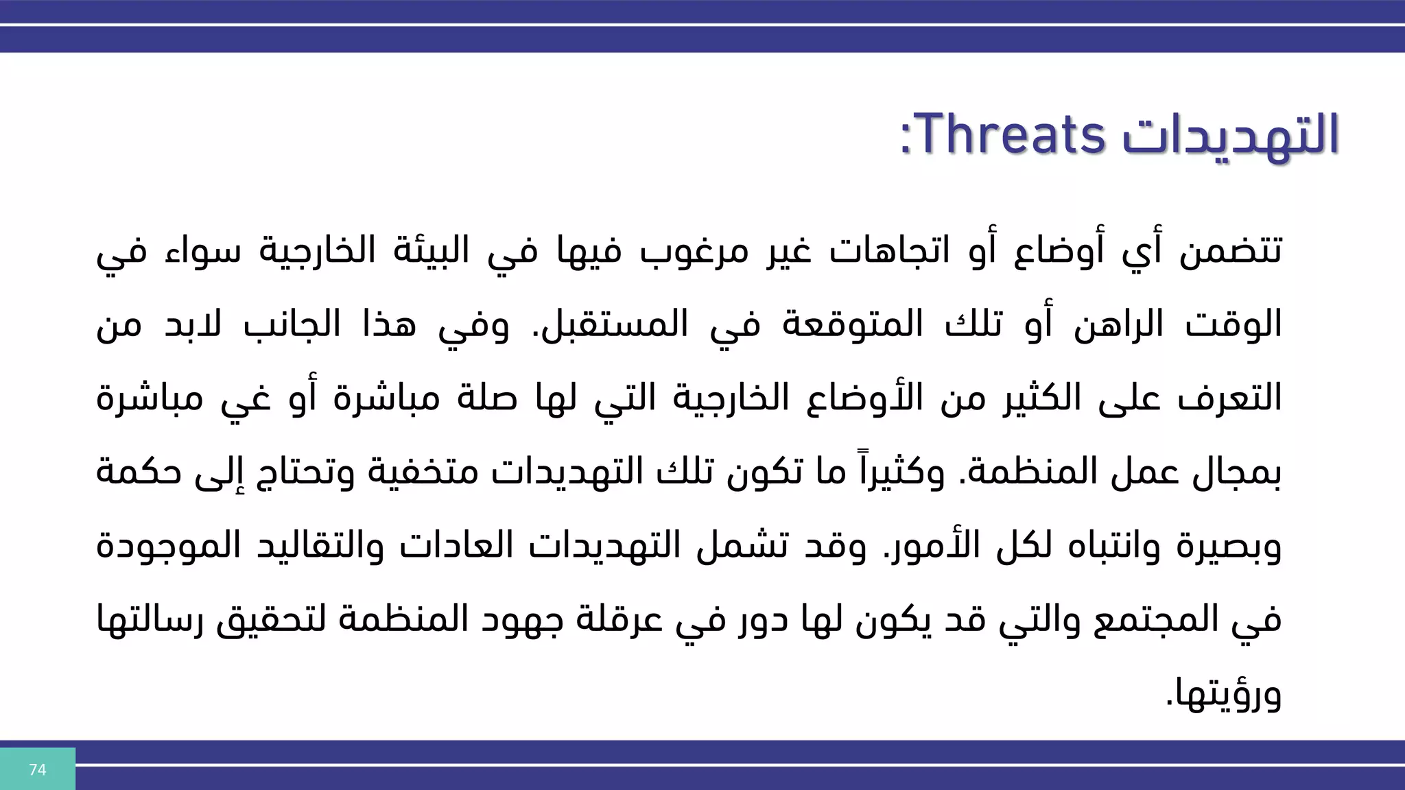 74
‫التهديدات‬
:Threats
‫تتضمن‬
‫أي‬
‫أوضاع‬
‫أو‬
‫اتجاهات‬
‫غير‬
‫مرغوب‬
‫فيها‬
‫في‬
‫البيئة‬
‫الخارهية‬
‫سواء‬
‫ف‬
‫ي‬
‫الوقر‬
‫الراهن‬
‫أو‬
‫تل‬
‫المتوقعة‬
‫في‬
‫المستقبل‬
.
‫وفي‬
‫هذا‬
‫الجانب‬
‫البد‬
‫من‬
‫التعرف‬
‫على‬
‫الكثير‬
‫من‬
‫األوضاع‬
‫الخارهية‬
‫التي‬
‫لها‬
‫صلة‬
‫مباشرة‬
‫أو‬
‫غي‬
‫مبا‬
‫شرة‬
‫بمجال‬
‫عمل‬
‫المنكمة‬
.
‫وكثيرا‬
‫ما‬
‫تكون‬
‫تل‬
‫التهديدات‬
‫متخفية‬
‫وتحت‬
‫اج‬
‫إلى‬
‫حكمة‬
‫وبصيرة‬
‫وانتباه‬
‫لكل‬
‫األمور‬
.
‫وقد‬
‫تشمل‬
‫التهديدات‬
‫العادات‬
‫والتقاليد‬
‫ال‬
‫موهودة‬
‫في‬
‫المجتمع‬
‫والتي‬
‫قد‬
‫يكون‬
‫لها‬
‫دور‬
‫في‬
‫عرقلة‬
‫ههود‬
‫المنكمة‬
‫لتحقيق‬
‫ر‬
‫سالتها‬
‫ورؤيتها‬
.
 