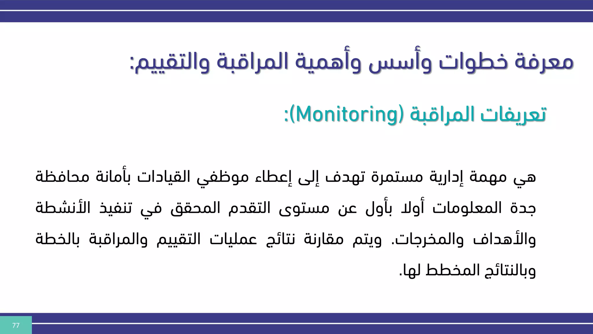 77
‫والتقييم‬ ‫المراقبة‬ ‫وأهمية‬ ‫وأسس‬ ‫خطوات‬ ‫معرفة‬
:
‫المراقبة‬ ‫تعريفات‬
(
:(Monitoring
‫هي‬
‫مهمة‬
‫إدارية‬
‫مستمرة‬
‫تهدف‬
‫إلى‬
‫إعطاء‬
‫موظفي‬
‫القيادات‬
‫بأمانة‬
‫محافكة‬
‫هدة‬
‫المعلومات‬
‫أوال‬
‫بأول‬
‫عن‬
‫مستوى‬
‫التقدم‬
‫المحقق‬
‫في‬
‫تنفيذ‬
‫األنشط‬
‫ة‬
‫واألهداف‬
‫والمخرهات‬
.
‫ويتم‬
‫مقارنة‬
‫نتائج‬
‫عمليات‬
‫التقييم‬
‫والمراقبة‬
‫بال‬
‫خطة‬
‫وبالنتائج‬
‫المخطط‬
‫لها‬
.
 