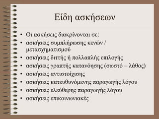 Είδη ασκήσεων
• Οι ασκήσεις διακρίνονται σε:
• ασκήσεις συμπλήρωσης κενών /
μετασχηματισμού
• ασκήσεις διττής ή πολλαπλής επιλογής
• ασκήσεις γραπτής κατανόησης (σωστό – λάθος)
• ασκήσεις αντιστοίχισης
• ασκήσεις κατευθυνόμενης παραγωγής λόγου
• ασκήσεις ελεύθερης παραγωγής λόγου
• ασκήσεις επικοινωνιακές
 