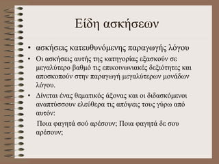 Είδη ασκήσεων
• ασκήσεις κατευθυνόμενης παραγωγής λόγου
• Οι ασκήσεις αυτής της κατηγορίας εξασκούν σε
μεγαλύτερο βαθμό τις επικοινωνιακές δεξιότητες και
αποσκοπούν στην παραγωγή μεγαλύτερων μονάδων
λόγου.
• Δίνεται ένας θεματικός άξονας και οι διδασκόμενοι
αναπτύσσουν ελεύθερα τις απόψεις τους γύρω από
αυτόν:
Ποια φαγητά σού αρέσουν; Ποια φαγητά δε σου
αρέσουν;
 
