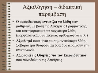 Αξιολόγηση – διδακτική
παρέμβαση
• Ο εκπαιδευτικός εντοπίζει τα λάθη των
μαθητών, με βάση τις Ασκήσεις Γραμματικής,
και κατηγοριοποιεί τα συχνότερα λάθη
(μορφολογικά, συντακτικά, ορθογραφικά κτλ.)
• Αξιολογεί ποια είναι τα σημαντικότερα λάθη.
Σοβαρότερα θεωρούνται όσα δυσχεραίνουν την
επικοινωνία
• Αξιοποιεί τις Οδηγίες για τον Εκπαιδευτικό
που συνοδεύουν τις Ασκήσεις
 