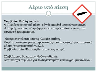 Αέριο υπό πίεση
Σύμβολο: Φιάλη αερίου
 Περιέχει αέριο υπό πίεση· εάν θερμανθεί μπορεί να εκραγεί.
 Περιέχει αέριο υπό ψύξη· μπορεί να προκαλέσει εγκαύματα
ψύχους ή τραυματισμό.
Να προστατεύεται από τις ηλιακές ακτίνες
Φοράτε μονωτικά γάντια προστασίας από το ψύχος/προστατευτική
μάσκα/προστατευτικά γυαλιά.
Συμβουλευτείτε/Επισκεφθείτε αμέσως γιατρό.
Σύμβολα που θα καταργηθούν σταδιακά:
Δεν υπάρχει σύμβολο για το συγκεκριμένο εικονόγραμμα κινδύνου.
 