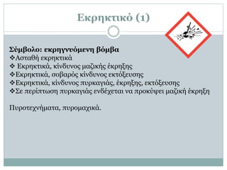 Εκρηκτικό (1)
Σύμβολο: εκρηγνυόμενη βόμβα
Ασταθή εκρηκτικά
 Εκρηκτικά, κίνδυνος μαζικής έκρηξης
Εκρηκτικά, σοβαρός κίνδυνος εκτόξευσης
Εκρηκτικά, κίνδυνος πυρκαγιάς, έκρηξης, εκτόξευσης
Σε περίπτωση πυρκαγιάς ενδέχεται να προκύψει μαζική έκρηξη
Πυροτεχνήματα, πυρομαχικά.
 