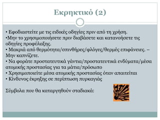 • Εφοδιαστείτε με τις ειδικές οδηγίες πριν από τη χρήση.
•Μην το χρησιμοποιήσετε πριν διαβάσετε και κατανοήσετε τις
οδηγίες προφύλαξης.
• Μακριά από θερμότητα/σπινθήρες/φλόγες/θερμές επιφάνειες. –
Μην καπνίζετε.
• Να φοράτε προστατευτικά γάντια/προστατευτικά ενδύματα/μέσα
ατομικής προστασίας για τα μάτια/πρόσωπο
• Χρησιμοποιείτε μέσα ατομικής προστασίας όταν απαιτείται
• Κίνδυνος έκρηξης σε περίπτωση πυρκαγιάς
Σύμβολα που θα καταργηθούν σταδιακά:
Εκρηκτικό (2)
 