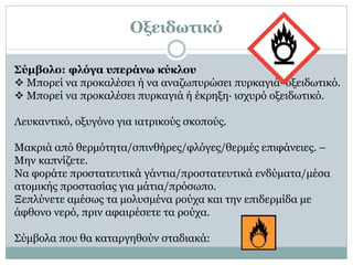 Οξειδωτικό
Σύμβολο: φλόγα υπεράνω κύκλου
 Μπορεί να προκαλέσει ή να αναζωπυρώσει πυρκαγιά· οξειδωτικό.
 Μπορεί να προκαλέσει πυρκαγιά ή έκρηξη· ισχυρό οξειδωτικό.
Λευκαντικό, οξυγόνο για ιατρικούς σκοπούς.
Μακριά από θερμότητα/σπινθήρες/φλόγες/θερμές επιφάνειες. –
Μην καπνίζετε.
Να φοράτε προστατευτικά γάντια/προστατευτικά ενδύματα/μέσα
ατομικής προστασίας για μάτια/πρόσωπο.
Ξεπλύνετε αμέσως τα μολυσμένα ρούχα και την επιδερμίδα με
άφθονο νερό, πριν αφαιρέσετε τα ρούχα.
Σύμβολα που θα καταργηθούν σταδιακά:
 