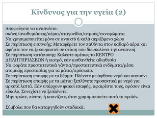 Αποφεύγετε να αναπνέετε:
σκόνη/αναθυμιάσεις/αέρια/σταγονίδια/ατμούς/εκνεφώματα
Να χρησιμοποιείται μόνο σε ανοικτό ή καλά αεριζόμενο χώρο
Σε περίπτωση εισπνοής: Μεταφέρετε τον παθόντα στον καθαρό αέρα και
αφήστε τον να ξεκουραστεί σε στάση που διευκολύνει την αναπνοή
Σε περίπτωση κατάποσης: Καλέστε αμέσως το ΚΕΝΤΡΟ
ΔΗΛΗΤΗΡΙΑΣΕΩΝ ή γιατρό, εάν αισθανθείτε αδιαθεσία
Να φοράτε προστατευτικά γάντια/προστατευτικά ενδύματα/μέσα
ατομικής προστασίας για τα μάτια/πρόσωπο.
Σε περίπτωση επαφής με το δέρμα: Πλύνετε με άφθονο νερό και σαπούνι
Σε περίπτωση επαφής με τα μάτια: ξεπλύνετε προσεκτικά με νερό για
αρκετά λεπτά. Εάν υπάρχουν φακοί επαφής, αφαιρέστε τους, εφόσον είναι
εύκολο. Συνεχίστε να ξεπλένετε.
Μην τρώτε, πίνετε, ή καπνίζετε, όταν χρησιμοποιείτε αυτό το προϊόν.
Σύμβολα που θα καταργηθούν σταδιακά:
Κίνδυνος για την υγεία (2)
 