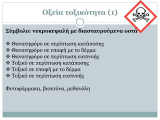 Οξεία τοξικότητα (1)
Σύμβολο: νεκροκεφαλή με διασταυρούμενα οστά
 Θανατηφόρο σε περίπτωση κατάποσης
 Θανατηφόρο σε επαφή με το δέρμα
 Θανατηφόρο σε περίπτωση εισπνοής
 Τοξικό σε περίπτωση κατάποσης
 Τοξικό σε επαφή με το δέρμα
 Τοξικό σε περίπτωση εισπνοής
Φυτοφάρμακα, βιοκτόνα, μεθανόλη
 
