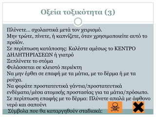 Πλύνετε… σχολαστικά μετά τον χειρισμό.
Μην τρώτε, πίνετε, ή καπνίζετε, όταν χρησιμοποιείτε αυτό το
προϊόν.
Σε περίπτωση κατάποσης: Καλέστε αμέσως το ΚΕΝΤΡΟ
ΔΗΛΗΤΗΡΙΑΣΕΩΝ ή γιατρό
Ξεπλύνετε το στόμα
Φυλάσσεται σε κλειστό περιέκτη
Να μην έρθει σε επαφή με τα μάτια, με το δέρμα ή με τα
ρούχα.
Να φοράτε προστατευτικά γάντια/προστατευτικά
ενδύματα/μέσα ατομικής προστασίας για τα μάτια/πρόσωπο.
Σε περίπτωση επαφής με το δέρμα: Πλύνετε απαλά με άφθονο
νερό και σαπούνι
Σύμβολα που θα καταργηθούν σταδιακά:
Οξεία τοξικότητα (3)
 
