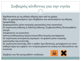 Εφοδιαστείτε με τις ειδικές οδηγίες πριν από τη χρήση
Μην το χρησιμοποιήσετε πριν διαβάσετε και κατανοήσετε τις οδηγίες
προφύλαξης
Χρησιμοποιείτε μέσα ατομικής προστασίας όταν απαιτείται
Σε περίπτωση έκθεσης ή πιθανής έκθεσης: Συμβουλευθείτε/Επισκεφθείτε
γιατρό
Αποφεύγετε να αναπνέετε
σκόνη/αναθυμιάσεις/αέρια/σταγονίδια/ατμούς/εκνεφώματα
Σε περίπτωση ανεπαρκούς αερισμού, να φοράτε μέσα ατομικής
προστασίας της αναπνοής
Σε περίπτωση εισπνοής: Εάν ο παθών έχει δύσπνοια, μεταφέρετέ τον στον
καθαρό αέρα και αφήστε τον να ξεκουραστεί σε στάση που διευκολύνει την
αναπνοή
Σύμβολα που θα καταργηθούν σταδιακά:
Σοβαρός κίνδυνος για την υγεία
 