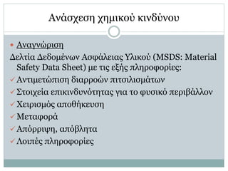  Αναγνώριση
Δελτία Δεδομένων Ασφάλειας Υλικού (MSDS: Material
Safety Data Sheet) με τις εξής πληροφορίες:
 Αντιμετώπιση διαρροών πιτσιλισμάτων
 Στοιχεία επικινδυνότητας για το φυσικό περιβάλλον
 Χειρισμός αποθήκευση
 Μεταφορά
 Απόρριψη, απόβλητα
 Λοιπές πληροφορίες
Ανάσχεση χημικού κινδύνου
Ανάσχεση χημικού κινδύνου
 