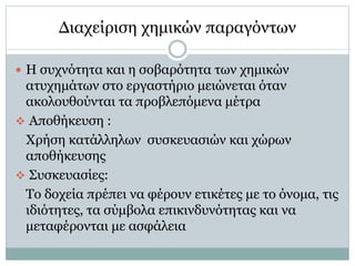 Διαχείριση χημικών παραγόντων
 Η συχνότητα και η σοβαρότητα των χημικών
ατυχημάτων στο εργαστήριο μειώνεται όταν
ακολουθούνται τα προβλεπόμενα μέτρα
 Αποθήκευση :
Χρήση κατάλληλων συσκευασιών και χώρων
αποθήκευσης
 Συσκευασίες:
Το δοχεία πρέπει να φέρουν ετικέτες με το όνομα, τις
ιδιότητες, τα σύμβολα επικινδυνότητας και να
μεταφέρονται με ασφάλεια
 