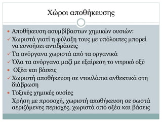 Χώροι αποθήκευσης
 Αποθήκευση ασυμβίβαστων χημικών ουσιών:
 Χωριστά γιατί η φύλαξη τους με υπόλοιπες μπορεί
να ευνοήσει αντιδράσεις
 Τα ανόργανα χωριστά από τα οργανικά
 Όλα τα ανόργανα μαζί με εξαίρεση το νιτρικό οξύ
 Οξέα και βάσεις
 Χωριστή αποθήκευση σε ντουλάπια ανθεκτικά στη
διάβρωση
 Τοξικές χημικές ουσίες
Χρήση με προσοχή, χωριστή αποθήκευση σε σωστά
αεριζόμενες περιοχές, χωριστά από οξέα και βάσεις
 