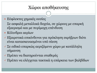  Εύφλεκτες χημικές ουσίες
Σε ασφαλή μεταλλικά δοχεία, σε χώρους με επαρκή
εξαερισμό και με πυρίμαχη επένδυση
 Κύλινδροι αερίων
 Εξαιρετικά επικίνδυνοι για πρόκληση εκρήξεων διότι
είναι κατασκευασμένοι υπό πίεση
 Σε ειδικό επαρκώς αεριζόμενο χώρο με κατάλληλη
σήμανση
 Πρέπει να διατηρούνται σταθερές
 Πρέπει να ελέγχεται τακτικά η επάρκεια των βαλβίδων
Χώροι αποθήκευσης
 