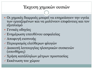 Έκχυση χημικών ουσιών
 Οι χημικές διαρροές μπορεί να επηρεάσουν την υγεία
των εργαζομένων και να μολύνουν επιφάνειες και τον
εξοπλισμό
 Γενικές οδηγίες
 Ενημέρωση υπευθύνου ασφαλείας
 Αποφυγή εισπνοής
 Περιορισμός ελεύθερων φλογών
 Διακοπή λειτουργίας ηλεκτρικών συσκευών
(σπινθήρες)
 Χρήση κατάλληλων μέτρων προστασίας
 Εκκένωση του χώρου
 
