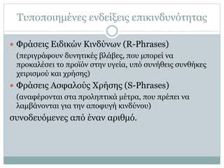 Τυποποιημένες ενδείξεις επικινδυνότητας
 Φράσεις Ειδικών Κινδύνων (R-Phrases)
(περιγράφουν δυνητικές βλάβες, που μπορεί να
προκαλέσει το προϊόν στην υγεία, υπό συνήθεις συνθήκες
χειρισμού και χρήσης)
 Φράσεις Ασφαλούς Χρήσης (S-Phrases)
(αναφέρονται στα προληπτικά μέτρα, που πρέπει να
λαμβάνονται για την αποφυγή κινδύνου)
συνοδευόμενες από έναν αριθμό.
 
