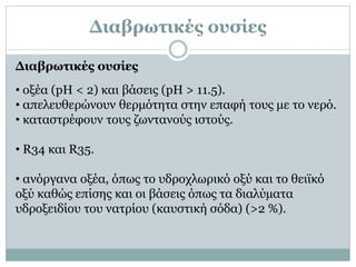 ∆ιαβρωτικές ουσίες
• οξέα (pH < 2) και βάσεις (pH > 11.5).
• απελευθερώνουν θερμότητα στην επαφή τους με το νερό.
• καταστρέφουν τους ζωντανούς ιστούς.
• R34 και R35.
• ανόργανα οξέα, όπως το υδροχλωρικό οξύ και το θειϊκό
οξύ καθώς επίσης και οι βάσεις όπως τα διαλύµατα
υδροξειδίου του νατρίου (καυστική σόδα) (>2 %).
∆ιαβρωτικές ουσίες
 