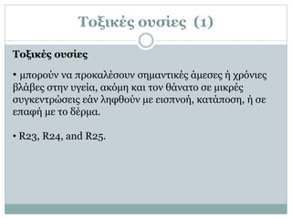 Τοξικές ουσίες (1)
• µπορούν να προκαλέσουν σηµαντικές άµεσες ή χρόνιες
βλάβες στην υγεία, ακόµη και τον θάνατο σε µικρές
συγκεντρώσεις εάν ληφθούν µε εισπνοή, κατάποση, ή σε
επαφή µε το δέρµα.
• R23, R24, and R25.
Τοξικές ουσίες
 