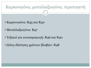 Καρκινογόνα, μεταλλαξιογόνα, τερατογενή
• Καρκινογόνα: R45 και R40
• Μεταλλαξιογόνα: R47
• Τοξικοί για αναπαραγωγή: R46 και R40
• άλλες ιδιότητες χρόνιων βλαβών: R48
 