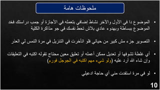 10
‫هامة‬ ‫ملحوظات‬
•
‫ف‬ ‫دراستك‬ ‫جمب‬ ‫أو‬ ‫األجازة‬ ‫في‬ ‫بتعمله‬ ‫إضافي‬ ‫نشاط‬ ‫واآلخر‬ ‫األول‬ ‫في‬ ‫دا‬ ‫الموضوع‬
‫خد‬
‫الكلية‬ ‫مذاكرة‬ ‫جو‬ ‫في‬ ‫نفسك‬ ‫تحط‬ ‫بالش‬ ‫عادي‬ ‫وبهدوء‬ ‫ببساطة‬ ‫الموضوع‬
•
‫التمس‬ ‫مرة‬ ‫في‬ ‫التنزيل‬ ‫في‬ ‫اتأخرت‬ ‫فلو‬ ‫حياتي‬ ‫من‬ ‫كبير‬ ‫مش‬ ‫جزء‬ ‫التصوير‬
‫العذر‬ ‫لي‬
•
‫في‬ ‫اكتبه‬ ‫تقوله‬ ‫محتاج‬ ‫معين‬ ‫تعليق‬ ‫أو‬ ‫أعمله‬ ‫ممكن‬ ‫تعديل‬ ‫أو‬ ‫تشوفها‬ ‫غلطة‬ ‫أي‬
‫التعليقات‬
‫عليه‬ ‫أرد‬ ‫هللا‬ ‫شاء‬ ‫وإن‬
(
‫فورم‬ ‫الجوجل‬ ‫في‬ ‫اكتبه‬ ‫مهم‬ ‫شيء‬ ‫ولو‬
)
•
‫ادعيلي‬ ‫حاجة‬ ‫أي‬ ‫مني‬ ‫استفدت‬ ‫مرة‬ ‫في‬ ‫لو‬
 