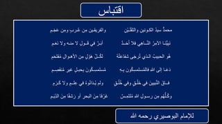 ‫اقتباس‬
ِ‫ْن‬‫ي‬‫ـ‬َ‫ل‬َ‫ق‬‫والث‬ ِ‫الكـونين‬ ُ‫د‬‫سي‬ ٌّ‫د‬‫محم‬
ِ‫ـم‬َ‫ج‬َ‫ع‬ ‫ن‬ِ‫وم‬ ٍ‫ب‬‫ـر‬ُ‫ع‬ ‫ن‬ِ‫م‬ ‫والفريقـين‬
‫ــد‬َ‫ح‬َ‫أ‬ ‫فال‬ ‫ي‬ِ‫ه‬‫ــا‬َّ‫ن‬‫ال‬ ُ‫ر‬ِ‫اآلم‬ ‫َـا‬‫ن‬ُّ‫ي‬ِ‫ب‬َ‫ن‬
ِ‫ـم‬َ‫ع‬َ‫ن‬ ‫وال‬ ‫منـه‬ ‫ال‬ ِ‫ل‬‫ــو‬َ‫ق‬ ‫في‬ َّ‫ـر‬َ‫ب‬‫أ‬
ُ‫ه‬ُ‫ت‬َ‫ع‬‫شفا‬ ‫ى‬َ‫ج‬‫ر‬ُ‫ت‬ ‫الـذي‬ ُ‫الحبيب‬ ‫و‬ُ‫ه‬
ِ‫م‬َ‫ح‬َ‫ت‬‫ق‬ُ‫م‬ ِ‫ل‬‫األهـوا‬ ‫ن‬ِ‫م‬ ٍ‫ل‬ ْ‫و‬َ‫ه‬ ِ‫ــل‬ُ‫ك‬‫ل‬
ِ‫ه‬‫ـ‬ِ‫ب‬ ‫ون‬ُ‫ك‬ِ‫س‬‫م‬َ‫ت‬‫س‬ُ‫م‬‫فال‬ ِ‫هللا‬ ‫إلى‬ ‫ـا‬َ‫ع‬َ‫د‬
ِ‫ـم‬ ِ
‫ص‬َ‫ف‬‫ن‬ُ‫م‬ ِ
‫غير‬ ٍ‫ل‬‫حبـ‬ِ‫ب‬ َ‫ون‬ُ‫ك‬‫ـ‬ِ‫س‬‫م‬َ‫ت‬‫س‬ُ‫م‬
ٍ‫ق‬‫ـ‬ُ‫ل‬ُ‫خ‬ ‫وفي‬ ٍ‫ق‬‫ـ‬ْ‫َل‬‫خ‬ ‫في‬ َ‫بيين‬َّ‫ن‬‫ال‬ َ‫فــاق‬
ِ‫م‬ َ‫ـر‬َ‫ك‬ ‫وال‬ ٍ‫لــم‬ِ‫ع‬ ‫في‬ ُ‫ه‬‫و‬ُ‫ن‬‫ا‬َ‫د‬‫ـ‬ُ‫ي‬ ‫ولم‬
‫ـس‬ِ‫م‬َ‫ت‬‫ل‬ُ‫م‬ ِ‫هللا‬ ِ‫ل‬‫رسـو‬ ‫ن‬ِ‫م‬ ‫م‬ُ‫ه‬ُّ‫ـل‬ُ‫ك‬‫و‬
ِ‫ـم‬َ‫ي‬ِ‫الد‬ َ‫ن‬ِ‫م‬ ‫ا‬ً‫ف‬‫ش‬َ‫ر‬ ‫أو‬ ِ
‫البحر‬ َ‫ن‬ِ‫م‬ ‫ا‬َ‫ف‬ ْ‫َر‬‫غ‬
‫هللا‬ ‫رحمه‬ ‫البوصيري‬ ‫لإلمام‬
 