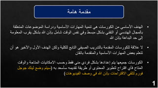 ‫هامة‬ ‫مقدمة‬
1
•
‫المتعل‬ ‫الموضوعات‬ ‫ودراسة‬ ‫األساسية‬ ‫المهارات‬ ‫تنمية‬ ‫هي‬ ‫الكورسات‬ ‫من‬ ‫األساسي‬ ‫الهدف‬
‫قة‬
‫بشكل‬ ‫هللا‬ ‫بإذن‬ ‫شامل‬ ‫الوقت‬ ‫نفس‬ ‫وفي‬ ‫مبسط‬ ‫بشكل‬ ‫التقني‬ ‫أو‬ ‫الهندسي‬ ‫بالمجال‬
‫المعلومة‬ ‫يقرب‬
‫هللا‬ ‫بإذن‬ ‫البداهة‬ ‫حد‬ ‫إلى‬
•
‫و‬ ‫األول‬ ‫الهدف‬ ‫ولكن‬ ‫للكلية‬ ‫التابع‬ ‫الصيفي‬ ‫بالتدريب‬ ‫المقدمة‬ ‫للكورسات‬ ‫عالقة‬ ‫ال‬
‫أن‬ ‫هو‬ ‫األخير‬
‫باتقان‬ ‫والمتقدمة‬ ‫األساسية‬ ‫المهارات‬ ‫بعض‬ ‫تتعلم‬
•
‫والو‬ ‫المتاحة‬ ‫االمكانيات‬ ‫وحسب‬ ‫فقط‬ ‫مني‬ ‫فردي‬ ‫بشكل‬ ‫إعدادها‬ ‫يتم‬ ‫جميعها‬ ‫الكورسات‬
‫قت‬
‫به‬ ‫سأسعد‬ ‫تقديمه‬ ‫طريقة‬ ‫أو‬ ‫المحتوى‬ ‫لتطوير‬ ‫اقتراح‬ ‫فأي‬ ‫المتاح‬
(
‫لي‬ ‫وضع‬ ‫سيتم‬
‫جوجل‬ ‫نك‬
‫الفيديوهات‬ ‫وصف‬ ‫في‬ ‫هللا‬ ‫بإذن‬ ‫االقتراحات‬ ‫لتلقي‬ ‫فورم‬
)
 