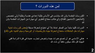 2
•
‫ت‬ ‫أولى‬ ‫وطلبة‬ ‫هندسة‬ ‫إعدادي‬ ‫طلبة‬ ‫األساس‬ ‫في‬ ‫ستناسب‬ ‫هللا‬ ‫بإذن‬ ‫المقدمة‬ ‫الكورسات‬
‫خصص‬
(
‫للقناة‬ ‫األساسيين‬ ‫المتابعين‬
)
‫المقدم‬ ‫المهارات‬ ‫من‬ ‫مهارة‬ ‫أي‬ ‫لتطوير‬ ‫محتاج‬ ‫طالب‬ ‫وأي‬
‫بإذن‬ ‫ة‬
‫هللا‬
‫؟‬ ‫الدورات‬ ‫هذه‬ ‫لمن‬
•
‫مسبقة‬ ‫لمعرفة‬ ‫احتياج‬ ‫أي‬ ‫بال‬ ‫ا‬ً‫م‬‫تما‬ ‫الصفر‬ ‫من‬ ‫ستبدأ‬ ‫كلها‬ ‫الدورات‬
(
‫كورس‬ ‫بعض‬
‫تمنية‬ ‫ات‬
‫التنب‬ ‫وسيتم‬ ‫البرمجة‬ ‫أو‬ ‫بالرياضيات‬ ‫جيدة‬ ‫لمعرفة‬ ‫ستحتاج‬ ‫المشكالت‬ ‫حل‬ ‫مهارات‬
‫ذلك‬ ‫على‬ ‫يه‬
)
•
‫ف‬ ‫الدراسة‬ ‫فترة‬ ‫في‬ ‫عديدة‬ ‫تجارب‬ ‫وتخوض‬ ‫جيدة‬ ‫خبرات‬ ‫تصنع‬ ‫أن‬ ‫هو‬ ‫األساسي‬ ‫هدفي‬
‫في‬
‫هللا‬ ‫شاء‬ ‫إن‬ ‫ا‬ً‫ع‬‫ناف‬ ‫سيكون‬ ‫ذلك‬ ‫كل‬ ‫النهاية‬
 
