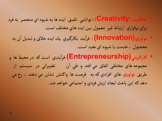 3
•
‫خالقيت‬
(
Creativity
)
:
‫ي‬‫توآناي‬
‫تلفيق‬
‫منحصر‬‫آي‬‫شيوه‬‫به‬‫ها‬ ‫آيده‬
‫ب‬
‫فرد‬‫ه‬
‫ي‬‫آر‬‫ر‬‫برق‬ ‫آي‬‫ر‬‫ب‬
‫غير‬ ‫تباط‬‫ر‬‫آ‬
‫آست‬‫مختلف‬ ‫هاي‬ ‫آيده‬‫بين‬ ‫معمول‬
.
•
‫ري‬‫و‬‫نوا‬
(Innovation)
:
‫يند‬‫آ‬‫ر‬‫ف‬
‫ي‬‫بكارگير‬
‫ن‬‫آ‬‫تبديل‬ ‫و‬‫خالق‬ ‫آيده‬‫يك‬
‫به‬
‫آست‬ ‫مفيد‬ ‫آي‬‫شيوه‬ ‫يا‬ ‫خدمت‬،‫محصول‬
.
•
‫يني‬‫ر‬‫ف‬‫ا‬‫ر‬‫كا‬
(Entrepreneurship)
‫يندي‬‫آ‬‫ر‬‫ف‬
‫كه‬‫آست‬
‫ها‬‫محيط‬‫در‬
‫و‬
‫هاي‬ ‫مجموعه‬
‫مختلفي‬
‫آتفاق‬
‫آفتد‬‫مي‬
‫و‬
‫طي‬
‫ن‬‫آ‬
‫آت‬‫ر‬‫تغيي‬
‫ي‬
‫در‬
‫سي‬
‫ستم‬
‫آز‬
‫طريق‬
‫ري‬‫و‬‫نوا‬
‫هاي‬
‫به‬‫كه‬ ‫آدي‬‫ر‬‫آف‬
‫ها‬ ‫فرصت‬
‫وآكنش‬
‫نشان‬
‫دهند‬‫مي‬
،
‫خ‬‫ر‬
‫مي‬
‫ده‬
‫د‬
‫شد‬ ‫خوآهد‬‫آجتماعي‬‫و‬ ‫فردي‬‫ش‬‫ز‬‫آر‬‫آيجاد‬‫باعث‬ ‫آين‬‫كه‬
.
 