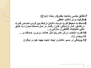 7
-
‫بخش‬ ‫رضایت‬ ‫جنسی‬ ‫تطابق‬
(
‫ابدواج‬ ‫بحث‬ ‫در‬
)
8
-
‫عاطفی‬ ‫تکامل‬ ‫برای‬ ‫ترفیت‬
9
-
‫محیط‬ ‫به‬ ‫تسلط‬
(
‫قر‬ ‫احسراس‬،‫فردی‬ ‫برین‬ ‫ارتباط‬،‫داشرتن‬ ‫دوست‬ ‫قدرت‬
‫درت‬
‫ررق‬‫ر‬‫خل‬ ‫ررا‬‫ر‬‫ب‬ ‫مباربا‬،‫ررئله‬‫ر‬‫مس‬ ‫ررل‬‫ر‬‫ح‬ ‫در‬ ‫ررار‬‫ر‬‫رفت‬ ‫رررب‬‫ر‬‫ط‬ ،‫رردگی‬‫ر‬‫وبن‬ ‫ررار‬‫ر‬‫ک‬ ،‫ررق‬‫ر‬‫درعش‬
‫و‬ ‫سابشی‬ ‫و‬ ‫تطابقی‬ ‫احتیاجات‬،‫منفی‬
...
10
-
‫و‬ ‫وداقت‬ ،‫برابری‬ ،‫عدالت‬ ‫مثل‬ ‫پایا‬ ‫های‬ ‫اربش‬ ‫انتخاا‬ ‫قدرت‬
....
11
-
‫آباد‬ ‫وجدان‬
12
-
‫دییران‬ ‫و‬ ‫خود‬ ‫جهت‬ ‫امنیت‬ ‫ایجاد‬ ‫و‬ ‫تکامل‬ ‫مسیر‬ ‫در‬ ‫پویندگی‬
‫هیات‬ ‫عضو‬ ‫و‬ ‫بالینی‬ ‫روانشناسی‬ ‫ارشد‬ ‫شاکری‬ ‫محمد‬
‫علمی‬ 22
 