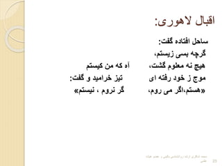 ‫الهوری‬ ‫اقبال‬
:
‫گفت‬ ‫افتادا‬ ‫ساحل‬
:
،‫بیستم‬ ‫بسی‬ ‫گرچه‬
‫کیستم‬ ‫من‬ ‫که‬ ‫آا‬ ،‫گشت‬ ‫معلوم‬ ‫نه‬ ‫هیچ‬
‫گفت‬ ‫و‬ ‫خرامید‬ ‫تیب‬ ‫ای‬ ‫رفته‬ ‫خود‬ ‫ب‬ ‫موج‬
:
«
‫نیستم‬ ، ‫نروم‬ ‫گر‬ ،‫روم‬ ‫می‬ ‫اگر‬،‫هستم‬
»
‫هیات‬ ‫عضو‬ ‫و‬ ‫بالینی‬ ‫روانشناسی‬ ‫ارشد‬ ‫شاکری‬ ‫محمد‬
‫علمی‬ 23
 