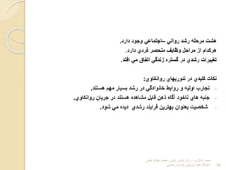 ‫روان‬ ‫رشد‬ ‫مرحله‬ ‫هشت‬
–
‫دارد‬ ‫وجود‬ ‫اجتماع‬
.
‫دارد‬ ‫فردي‬ ‫منحور‬ ‫وتایف‬ ‫مراحل‬ ‫اب‬ ‫هرلدام‬
.
‫افتد‬ ‫م‬ ‫اتفاق‬ ‫بندگ‬ ‫گسترا‬ ‫در‬ ‫رشدي‬ ‫تغییرات‬
.
‫روانلاوي‬ ‫تئوریهاي‬ ‫در‬ ‫للیدي‬ ‫نلات‬
:
-
‫هستند‬ ‫مهم‬ ‫بسیار‬ ‫رشد‬ ‫در‬ ‫خانوادگ‬ ‫روابط‬ ‫و‬ ‫اولیه‬ ‫تجارا‬
.
-
‫روانلاوي‬ ‫جریان‬ ‫در‬ ‫هستند‬ ‫مشاهدا‬ ‫قابل‬ ‫هن‬ ‫آگاا‬ ‫ناخود‬ ‫هاي‬ ‫جنبه‬
.
-
‫شود‬ ‫م‬ ‫دیدا‬ ‫رشدي‬ ‫فرایند‬ ‫بهترین‬ ‫بعنوان‬ ‫شخویت‬
.
‫شاكري‬ ‫محمد‬
-
‫بالیني‬ ‫شناس‬ ‫روان‬
-
‫علمي‬ ‫هیات‬ ‫عضو‬
‫شمالي‬ ‫خراسان‬ ‫پزشكي‬ ‫علوم‬ ‫دانشگاه‬ 34
 