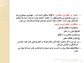 
‫اعتمادي‬ ‫ب‬ ‫مقابل‬ ‫در‬ ‫اعتماد‬
:
‫تا‬
1/5
‫دارد‬ ‫ادامه‬ ‫سالی‬
.
‫رشد‬ ‫موضو‬ ‫مهمترین‬
‫حاول‬ ‫له‬ ‫است‬ ‫مادر‬ ‫به‬ ‫نوباد‬ ‫اعتماد‬، ‫اعتماد‬ ‫اب‬ ‫باشدومنتور‬ ‫م‬ ‫لودل‬ ‫دوران‬ ‫در‬
‫است‬ ‫ایمن‬ ‫دلبستی‬
.
‫شود‬ ‫م‬ ‫مادر‬ ‫توسط‬ ‫لودك‬ ‫نیابهاي‬ ‫ارضاي‬ ‫باعث‬ ‫اعتماد‬
.

‫تردید‬ ‫و‬ ‫شرم‬ ‫مقابل‬ ‫در‬ ‫استقالل‬
:
‫خواه‬ ‫استقالل‬ ‫مشخوات‬
‫الف‬
)
‫رفتن‬ ‫راا‬ ‫توانای‬
‫ا‬
)
‫گفتن‬ ‫نه‬ ‫و‬ ‫تاهري‬ ‫لجبابي‬
‫ج‬
)
‫دفع‬ ‫نتافت‬ ‫لنترل‬
–
‫احساس‬ ‫خود‬ ‫هاي‬ ‫توانای‬ ‫قبال‬ ‫در‬ ‫لودك‬،‫باشند‬ ‫گیر‬ ‫سخت‬ ‫والدین‬ ‫اگر‬ ‫دورا‬ ‫این‬ ‫در‬
‫لند‬ ‫م‬ ‫ناتوان‬ ‫و‬ ‫شرمندگ‬
.
-
‫استقالل‬
(
‫خودمختاري‬
)
‫م‬ ‫بیان‬ ‫له‬ ‫است‬ ‫هاي‬ ‫توانمندي‬ ‫به‬ ‫نسبت‬ ‫تردید‬ ‫و‬ ‫شرم‬ ‫یا‬ ‫و‬
‫شود‬
.
‫شاكري‬ ‫محمد‬
-
‫بالیني‬ ‫شناس‬ ‫روان‬
-
‫علمي‬ ‫هیات‬ ‫عضو‬
‫شمالي‬ ‫خراسان‬ ‫پزشكي‬ ‫علوم‬ ‫دانشگاه‬ 35
 