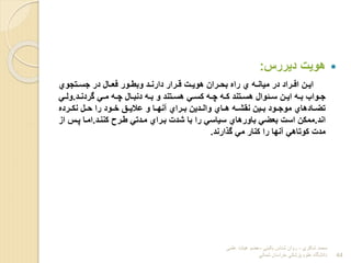 
‫دیررس‬ ‫هویت‬
:
‫رتجوي‬‫ر‬‫جس‬ ‫در‬ ‫رال‬‫ر‬‫فع‬ ‫رور‬‫ر‬‫وبط‬ ‫رد‬‫ر‬‫دارن‬ ‫ررار‬‫ر‬‫ق‬ ‫رت‬‫ر‬‫هوی‬ ‫رران‬‫ر‬‫بح‬ ‫راا‬ ‫ي‬ ‫ره‬‫ر‬‫میان‬ ‫در‬ ‫رراد‬‫ر‬‫اف‬ ‫رن‬‫ر‬‫ای‬
‫رد‬‫ر‬‫گردن‬ ‫ر‬‫ر‬‫م‬ ‫ره‬‫ر‬‫چ‬ ‫رال‬‫ر‬‫دنب‬ ‫ره‬‫ر‬‫ب‬ ‫و‬ ‫رتند‬‫ر‬‫هس‬ ‫ر‬‫ر‬‫لس‬ ‫ره‬‫ر‬‫چ‬ ‫ره‬‫ر‬‫ل‬ ‫رتند‬‫ر‬‫هس‬ ‫رئوال‬‫ر‬‫س‬ ‫رن‬‫ر‬‫ای‬ ‫ره‬‫ر‬‫ب‬ ‫رواا‬‫ر‬‫ج‬
.
‫ر‬‫ر‬‫ول‬
‫نلررردا‬ ‫رل‬‫ر‬‫ح‬ ‫را‬ ‫رود‬‫ر‬‫خ‬ ‫رق‬‫ر‬‫عالی‬ ‫و‬ ‫را‬‫ر‬‫آنه‬ ‫رراي‬‫ر‬‫ب‬ ‫ردین‬‫ر‬‫وال‬ ‫راي‬‫ر‬‫ه‬ ‫ره‬‫ر‬‫نقش‬ ‫رین‬‫ر‬‫ب‬ ‫رود‬‫ر‬‫موج‬ ‫رادهاي‬‫ر‬‫تض‬
‫اند‬
.
‫لننرد‬ ‫طررح‬ ‫مردت‬ ‫برراي‬ ‫شدت‬ ‫با‬ ‫را‬ ‫سیاس‬ ‫باورهاي‬ ‫بعض‬ ‫است‬ ‫مملن‬
.
‫ا‬ ‫پرس‬ ‫امرا‬
‫ب‬
‫ارند‬ ‫گ‬ ‫م‬ ‫لنار‬ ‫را‬ ‫آنها‬ ‫لوتاه‬ ‫مدت‬
.
‫شاكري‬ ‫محمد‬
-
‫بالیني‬ ‫شناس‬ ‫روان‬
-
‫علمي‬ ‫هیات‬ ‫عضو‬
‫شمالي‬ ‫خراسان‬ ‫پزشكي‬ ‫علوم‬ ‫دانشگاه‬ 44
 