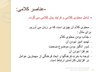 ‫شاکری‬ ‫محمد‬
-
‫بالینی‬ ‫روانشناسی‬ ‫ارشد‬ ‫کارشناس‬
-
‫شمالی‬ ‫خراسان‬ ‫پزشکی‬ ‫علوم‬ ‫دانشگاه‬ 57
-
‫کالمی‬ ‫عناصر‬
:

‫گردد‬ ‫می‬ ‫کالمی‬ ‫بیان‬ ‫فرایند‬ ‫و‬ ‫کالمی‬ ‫محتوی‬ ‫شامل‬
.
-
‫آوریم‬ ‫می‬ ‫زبان‬ ‫بر‬ ‫که‬ ‫است‬ ‫چیزی‬ ‫آن‬ ‫کالم‬ ‫محتوی‬
.
‫مثال‬ ‫برای‬
:
-
‫کالم‬ ‫محتوی‬ ‫بودن‬ ‫جذاب‬
-
‫آن‬ ‫نبودن‬ ‫آمیز‬ ‫تهدید‬
-
‫صحبت‬ ‫موضو‬ ‫بودن‬ ‫انگیز‬ ‫شور‬
-
‫آن‬ ‫نبودن‬ ‫افزا‬ ‫غم‬
-
‫عوامل‬ ‫مهمترین‬ ‫از‬ ‫فرهنگی‬ ‫ابعاد‬ ‫و‬ ‫فرهنگها‬ ‫خرده‬ ‫به‬ ‫توجه‬
‫است‬ ‫ارتباط‬ ‫کارآمدی‬ ‫افزایش‬ ‫در‬
.
 