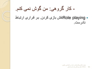 ‫شاکری‬ ‫محمد‬
-
‫بالینی‬ ‫روانشناسی‬ ‫ارشد‬ ‫کارشناس‬
-
‫شمالی‬ ‫خراسان‬ ‫پزشکی‬ ‫علوم‬ ‫دانشگاه‬ 63
-
‫گروهی‬ ‫کار‬
:
‫کنم‬ ‫نمی‬ ‫گوش‬ ‫من‬
.

Role playing
‫کردن‬ ‫بازی‬ ‫نقش‬
.
‫ارتبداط‬ ‫قدراری‬ ‫بدر‬
‫نادرست‬
.
 