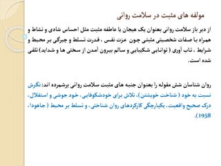 ‫انی‬‫و‬‫ر‬‫سالمت‬‫در‬ ‫مثبت‬‫های‬‫مولفه‬
‫شادی‬ ‫احساس‬ ‫مثل‬‫مثبت‬‫عاطفه‬ ‫یا‬ ‫هیجان‬ ‫یک‬ ‫بعنوان‬ ‫انی‬‫و‬‫ر‬‫سالمت‬ ‫باز‬ ‫دیر‬‫از‬
‫و‬‫نشاط‬‫و‬
‫ب‬‫ی‬‫فیرگ‬‫و‬‫لط‬‫تس‬‫رت‬ ‫ی‬،‫چ‬‫نف‬‫تت‬‫ع‬ ‫ون‬‫ف‬‫ی‬‫مثبت‬‫یتی‬‫شخث‬ ‫فات‬ ‫ا‬‫ب‬‫اب‬‫ر‬‫هم‬
‫و‬‫یط‬‫مح‬‫ر‬
‫ری‬‫و‬‫ا‬‫او‬‫ت‬،‫ایط‬‫ر‬‫ش‬
(
‫ای‬ ‫ش‬‫و‬‫ا‬‫ه‬‫ختی‬‫س‬‫از‬‫ن‬ ‫م‬‫ا‬‫ن‬‫و‬‫ر‬‫بی‬‫الن‬‫س‬‫و‬‫ی‬‫ییبای‬‫ش‬‫ی‬‫ای‬‫توان‬
)
‫ی‬‫تلق‬
‫است‬‫ب‬ ‫ش‬
.
‫ان‬‫مردب‬‫برش‬‫ی‬‫ان‬‫و‬‫ر‬‫المت‬‫س‬ ‫ت‬‫مثب‬‫ای‬‫ه‬ ‫ه‬‫جنب‬‫وان‬‫بعن‬ ‫ا‬‫ر‬‫ه‬‫مقول‬‫شش‬ ‫شناسان‬ ‫ان‬‫و‬‫ر‬
:
‫ر‬‫نگ‬
‫خود‬‫به‬ ‫نسبت‬
(
‫خویشتن‬ ‫شناخت‬
)
‫اس‬‫و‬ ‫ی‬‫جوش‬‫ود‬‫خ‬،‫ی‬‫یوفای‬‫خودش‬‫ای‬‫ر‬‫ب‬ ‫تال‬،
،‫تقالل‬
‫ی‬‫مح‬‫ر‬‫ب‬ ‫لط‬‫تس‬ ‫و‬ ،‫ناختی‬‫ش‬ ‫ان‬‫و‬‫ر‬‫ای‬‫کارکرده‬ ‫ارفگی‬‫ییپ‬ ،‫وایعیت‬ ‫حیح‬ ‫درک‬
‫ط‬
(
،‫اهودا‬‫ج‬
1958
.)
 