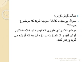 ‫شاکری‬ ‫محمد‬
-
‫بالینی‬ ‫روانشناسی‬ ‫ارشد‬ ‫کارشناس‬
-
‫شمالی‬ ‫خراسان‬ ‫پزشکی‬ ‫علوم‬ ‫دانشگاه‬ 70

‫کردن‬ ‫گوش‬ ‫هنگام‬
:
-
‫کامال‬ ‫تا‬ ‫بپرسید‬ ‫سنوال‬
“
‫موضو‬ ‫که‬ ‫شوید‬ ‫متوجه‬
‫چیست؟‬
-
‫کنید‬ ‫خالصه‬ ‫اید‬ ‫فهمیده‬ ‫که‬ ‫طوری‬ ‫آن‬ ‫را‬ ‫موضوعات‬
.
-
‫گوینده‬ ‫که‬ ‫چه‬ ‫آن‬ ‫باره‬ ‫در‬ ‫قضاوت‬ ‫از‬ ‫و‬ ‫کنید‬ ‫گوش‬
‫می‬
‫کنید‬ ‫پرهیز‬ ‫گوید‬
.
 