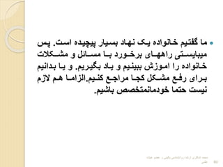 
‫اسرت‬ ‫پیچیردا‬ ‫بسریار‬ ‫نهراد‬ ‫یرک‬ ‫خرانوادا‬ ‫گفتریم‬ ‫ما‬
.
‫پر‬
‫س‬
‫ررکالت‬‫ر‬‫مش‬ ‫و‬ ‫ررائل‬‫ر‬‫مس‬ ‫ررا‬‫ر‬‫ب‬ ‫ررورد‬‫ر‬‫برخ‬ ‫ررای‬‫ر‬‫راهه‬ ‫ررتی‬‫ر‬‫میبایس‬
‫رریم‬‫ر‬‫بیی‬ ‫راد‬‫ر‬‫ی‬ ‫و‬ ‫ریم‬‫ر‬‫ببین‬ ‫روبش‬‫ر‬‫ام‬ ‫را‬ ‫رانوادا‬‫ر‬‫خ‬
.
‫رد‬‫ر‬‫ب‬ ‫را‬‫ر‬‫ی‬ ‫و‬
‫انیم‬
‫ریم‬‫ر‬‫کن‬ ‫ر‬‫ر‬‫مراج‬ ‫را‬‫ر‬‫کج‬ ‫رکل‬‫ر‬‫مش‬ ‫ر‬‫ر‬‫رف‬ ‫ررای‬‫ر‬‫ب‬
.
‫البم‬ ‫هررم‬ ‫را‬‫ر‬‫البام‬
‫باشیم‬ ‫خودمانمتخوص‬ ‫حتما‬ ‫نیست‬
.
‫هیات‬ ‫عضو‬ ‫و‬ ‫بالینی‬ ‫روانشناسی‬ ‫ارشد‬ ‫شاکری‬ ‫محمد‬
‫علمی‬ 80
 