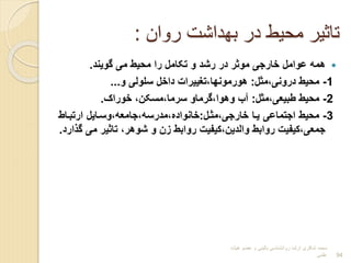 ‫روان‬ ‫بهداشت‬ ‫در‬ ‫محیط‬ ‫تاثیر‬
:

‫گویند‬ ‫می‬ ‫محیط‬ ‫را‬ ‫تکامل‬ ‫و‬ ‫رشد‬ ‫در‬ ‫موثر‬ ‫خارجی‬ ‫عوامل‬ ‫همه‬
.
1
-
‫مثل‬،‫درونی‬ ‫محیط‬
:
‫و‬ ‫سلولی‬ ‫داخل‬ ‫تغییرات‬،‫هورمونها‬
...
2
-
‫مثل‬،‫طبیعی‬ ‫محیط‬
:
‫خورا‬ ،‫مسکن‬،‫سرما‬ ‫گرماو‬،‫وهوا‬ ‫آا‬
.
3
-
‫مثرل‬،‫خارجی‬ ‫یرا‬ ‫اجتماعی‬ ‫محیط‬
:
‫ارتبراط‬ ‫وسرایل‬،‫جامعه‬،‫مدرسه‬،‫خانوادا‬
‫م‬ ‫تاثیر‬ ،‫شوهر‬ ‫و‬ ‫بن‬ ‫روابط‬ ‫کیفیت‬،‫والدین‬ ‫روابط‬ ‫کیفیت‬،‫جمعی‬
‫ارد‬ ‫گ‬ ‫ی‬
.
‫هیات‬ ‫عضو‬ ‫و‬ ‫بالینی‬ ‫روانشناسی‬ ‫ارشد‬ ‫شاکری‬ ‫محمد‬
‫علمی‬ 94
 