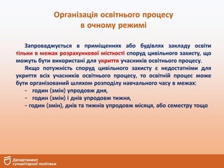Організація освітнього процесу
в очному режимі
Запроваджується в приміщеннях або будівлях закладу освіти
тільки в межах розрахункової місткості споруд цивільного захисту, що
можуть бути використані для укриття учасників освітнього процесу.
Якщо потужність споруд цивільного захисту є недостатніми для
укриття всіх учасників освітнього процесу, то освітній процес може
бути організований шляхом розподілу навчального часу в межах:
- годин (змін) упродовж дня,
- годин (змін) і днів упродовж тижня,
- годин (змін), днів та тижнів упродовж місяця, або семестру тощо
 