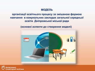 МОДЕЛЬ
організації освітнього процесу за змішаною формою
навчання в комунальних закладах загальної середньої
освіти Дніпровської міської ради
(основні аспекти до створення моделі)
 