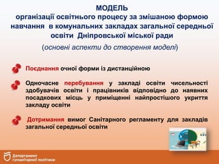 МОДЕЛЬ
організації освітнього процесу за змішаною формою
навчання в комунальних закладах загальної середньої
освіти Дніпровської міської ради
(основні аспекти до створення моделі)
Поєднання очної форми із дистанційною
Одночасне перебування у закладі освіти чисельності
здобувачів освіти і працівників відповідно до наявних
посадкових місць у приміщенні найпростішого укриття
закладу освіти
Дотримання вимог Санітарного регламенту для закладів
загальної середньої освіти
 