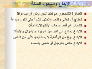 ‫الستة‬ ‫والسدود‬ ‫اإلبداع‬

‫يبدعوا‬ ‫أن‬ ‫يمكن‬ ‫الذين‬ ‫فقط‬ ‫هم‬ ‫الناجحون‬ ‫العباقرة‬
0

‫تك‬ ‫حتى‬ ً‫ا‬‫كثير‬ ‫وتجتهد‬ ‫وتتعب‬ ‫تعاني‬ ‫أن‬ ‫تحتاج‬
ً‫ا‬‫مبدع‬ ‫ون‬

‫األفكاراإلبداعية‬ ‫أصحاب‬ ‫فقط‬ ‫هم‬ ‫الشباب‬
0

‫واألوقات‬ ‫واألموال‬ ‫الجهود‬ ‫من‬ ‫كثير‬ ‫إلى‬ ‫يحتاج‬ ‫اإلبداع‬

‫الن‬ ‫من‬ ‫كثير‬ ‫يستطيعها‬ ‫ال‬ ‫الرفاهية‬ ‫من‬ ‫نوع‬ ‫اإلبداع‬
‫اس‬

‫بالنساء‬ ‫خاص‬ ‫أو‬ ‫بالرجال‬ ‫خاص‬ ‫اإلبداع‬
 