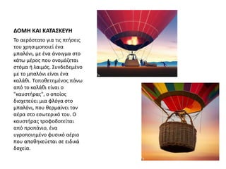 ΔΟΜΗ ΚΑΙ ΚΑΤΑΣΚΕΥΗ
Το αερόστατο για τις πτήσεις
του χρησιμοποιεί ένα
μπαλόνι, με ένα άνοιγμα στο
κάτω μέρος που ονομάζεται
στόμα ή λαιμός. Συνδεδεμένο
με το μπαλόνι είναι ένα
καλάθι. Tοποθετημένος πάνω
από το καλάθι είναι ο
"καυστήρας", ο οποίος
διοχετεύει μια φλόγα στο
μπαλόνι, που θερμαίνει τον
αέρα στο εσωτερικό του. Ο
καυστήρας τροφοδοτείται
από προπάνιο, ένα
υγροποιημένο φυσικό αέριο
που αποθηκεύεται σε ειδικά
δοχεία.
 