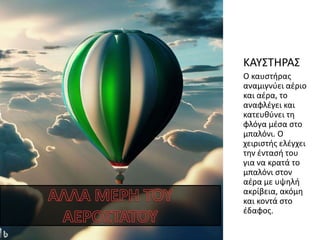 ΚΑΥΣΤΗΡΑΣ
Ο καυστήρας
αναμιγνύει αέριο
και αέρα, το
αναφλέγει και
κατευθύνει τη
φλόγα μέσα στο
μπαλόνι. Ο
χειριστής ελέγχει
την έντασή του
για να κρατά το
μπαλόνι στον
αέρα με υψηλή
ακρίβεια, ακόμη
και κοντά στο
έδαφος.
 