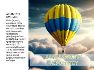 ΔΕΞΑΜΕΝΕΣ
ΚΑΥΣΙΜΩΝ
Οι δεξαμενές
καυσίμων είναι
κυλινδρικά δοχεία
κατασκευασμένα
από αλουμίνιο,
ανοξείδωτο
χάλυβα ή τιτάνιο
με βαλβίδα για την
τροφοδοσία του
καυστήρα. Τα
κοινά μεγέθη είναι
10-20 γαλόνια και
το προπάνιο είναι
το πιο συχνά
χρησιμοποιούμενο
καύσιμο.
 