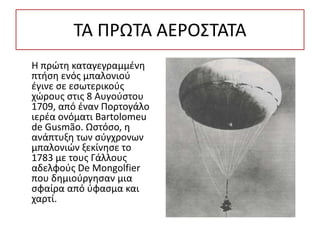 ΤΑ ΠΡΩΤΑ ΑΕΡΟΣΤΑΤΑ
Η πρώτη καταγεγραμμένη
πτήση ενός μπαλονιού
έγινε σε εσωτερικούς
χώρους στις 8 Αυγούστου
1709, από έναν Πορτογάλο
ιερέα ονόματι Bartolomeu
de Gusmão. Ωστόσο, η
ανάπτυξη των σύγχρονων
μπαλονιών ξεκίνησε το
1783 με τους Γάλλους
αδελφούς De Mongolfier
που δημιούργησαν μια
σφαίρα από ύφασμα και
χαρτί.
 