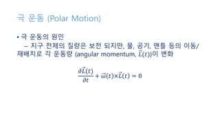 극 운동 (Polar Motion)
• 극 운동의 원인
− 지구 전체의 질량은 보전 되지만, 물, 공기, 맨틀 등의 이동/
재배치로 각 운동량 (angular momentum, 𝐿(𝑡))이 변화
𝜕𝐿(𝑡)
𝜕𝑡
+ 𝜔 𝑡 ×𝐿 𝑡 = 0
 