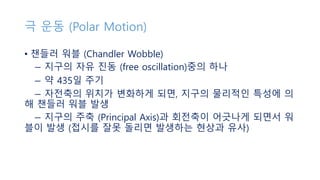 극 운동 (Polar Motion)
• 챈들러 워블 (Chandler Wobble)
− 지구의 자유 진동 (free oscillation)중의 하나
− 약 435일 주기
− 자전축의 위치가 변화하게 되면, 지구의 물리적인 특성에 의
해 챈들러 워블 발생
− 지구의 주축 (Principal Axis)과 회전축이 어긋나게 되면서 워
블이 발생 (접시를 잘못 돌리면 발생하는 현상과 유사)
 