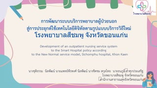 การพัฒนาระบบบริการพยาบาลผู้ป่วยนอก
สู่การประยุกต์ใช้เทคโนโลยีดิจิทัลตามรูปแบบบริการวิถีใหม่
โรงพยาบาลสีชมพู จังหวัดขอนแก่น
Development of an outpatient nursing service system
to the Smart Hospital policy according
to the New Normal service model, Sichomphu hospital, Khon Kaen
นางชุติธรรม นิลพัฒน์ นายแพทย์พีรพงศ์ นิลพัฒน์ นางชิดชม สกุลไทย นายธนภูมิ คาศุภประเสริฐ
โรงพยาบาลสีชมพู จังหวัดขอนแก่น
สานักงานสาธารณสุขจังหวัดขอนแก่น
 