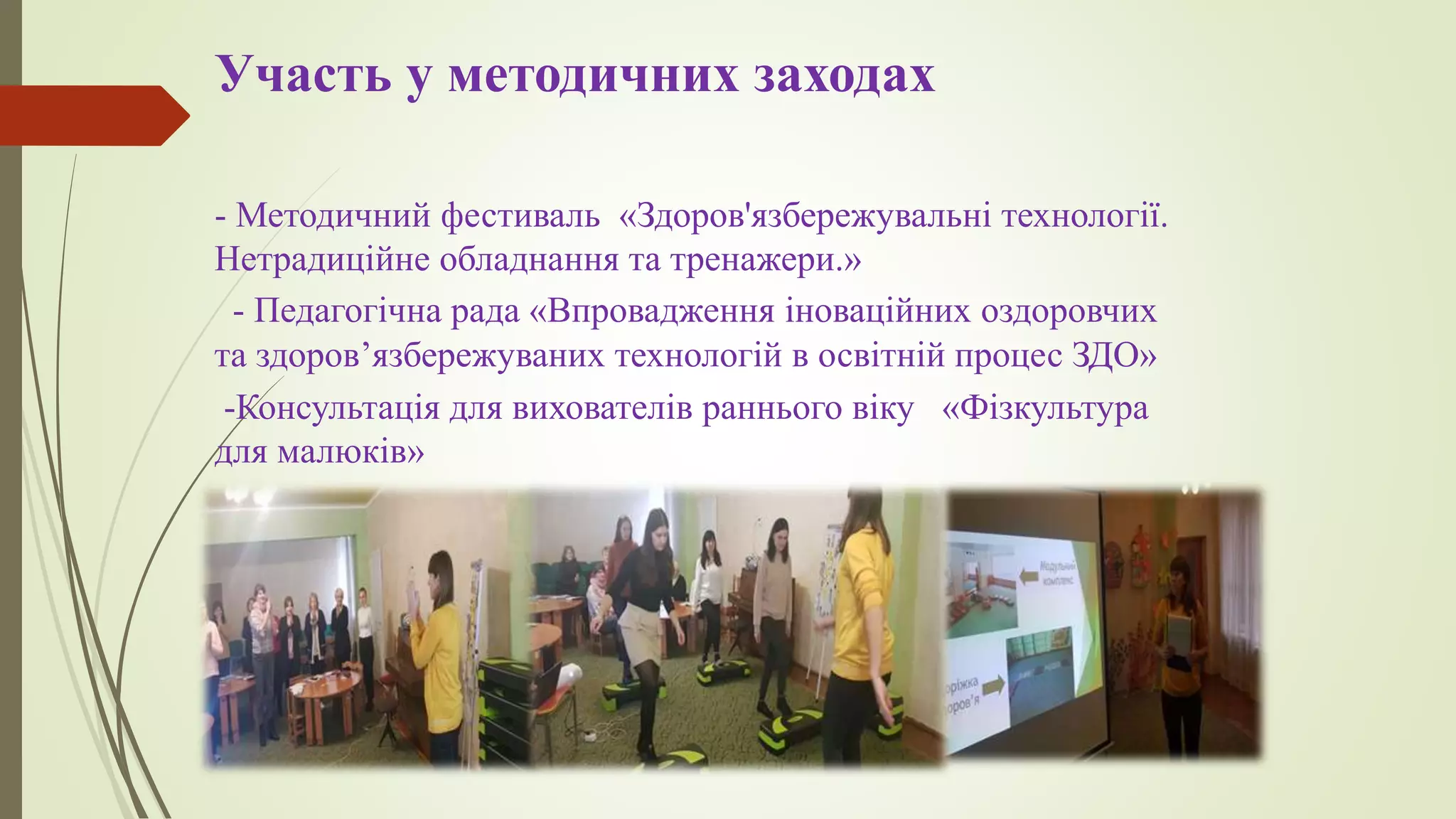 Участь у методичних заходах
- Методичний фестиваль «Здоров'язбережувальні технології.
Нетрадиційне обладнання та тренажери.»
- Педагогічна рада «Впровадження іноваційних оздоровчих
та здоров’язбережуваних технологій в освітній процес ЗДО»
-Консультація для вихователів раннього віку «Фізкультура
для малюків»
 